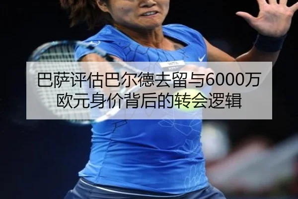 巴萨评估巴尔德去留与6000万欧元身价背后的转会逻辑